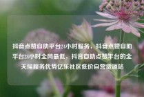 抖音点赞自助平台24小时服务，抖音点赞自助平台24小时全网最低，抖音自助点赞平台的全天候服务优势亿乐社区低价自营货源站