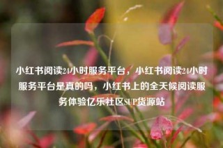 小红书阅读24小时服务平台，小红书阅读24小时服务平台是真的吗，小红书上的全天候阅读服务体验亿乐社区SUP货源站