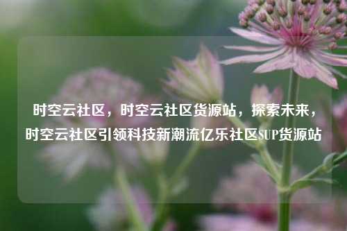 时空云社区，时空云社区货源站，探索未来	，时空云社区引领科技新潮流亿乐社区SUP货源站  第1张
