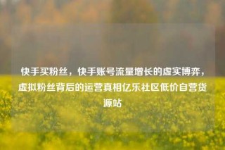 快手买粉丝，快手账号流量增长的虚实博弈，虚拟粉丝背后的运营真相亿乐社区低价自营货源站