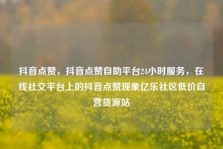 抖音点赞，抖音点赞自助平台24小时服务，在线社交平台上的抖音点赞现象亿乐社区低价自营货源站