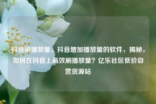 抖音刷播放量，抖音增加播放量的软件，揭秘，如何在抖音上高效刷播放量？亿乐社区低价自营货源站