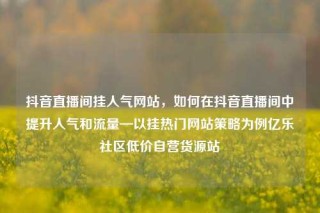 抖音直播间挂人气网站，如何在抖音直播间中提升人气和流量—以挂热门网站策略为例亿乐社区低价自营货源站