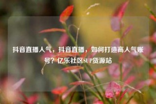 抖音直播人气，抖音直播，如何打造高人气账号？亿乐社区SUP货源站