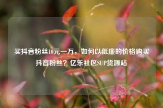 买抖音粉丝10元一万，如何以低廉的价格购买抖音粉丝？亿乐社区SUP货源站