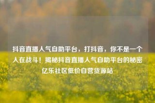 抖音直播人气自助平台，打抖音，你不是一个人在战斗！揭秘抖音直播人气自助平台的秘密亿乐社区低价自营货源站