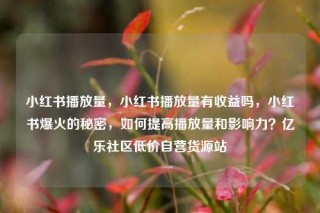 小红书播放量，小红书播放量有收益吗，小红书爆火的秘密，如何提高播放量和影响力？亿乐社区低价自营货源站