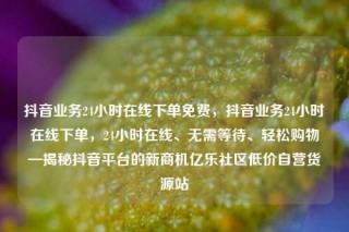 抖音业务24小时在线下单免费，抖音业务24小时在线下单，24小时在线、无需等待、轻松购物—揭秘抖音平台的新商机亿乐社区低价自营货源站