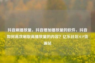 抖音刷播放量，抖音增加播放量的软件，抖音如何高效刷取高播放量的内容？亿乐社区SUP货源站