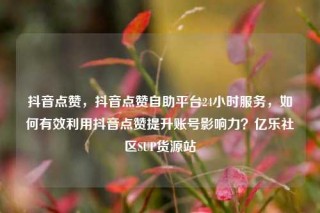 抖音点赞，抖音点赞自助平台24小时服务，如何有效利用抖音点赞提升账号影响力？亿乐社区SUP货源站