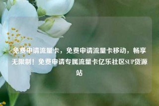 免费申请流量卡，免费申请流量卡移动，畅享无限制！免费申请专属流量卡亿乐社区SUP货源站