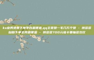 ks业务免费下单平台最便宜,qq主页赞一毛几万个赞 - 拼多多自助下单全网最便宜 - 拼多多700元福卡要抽多少次