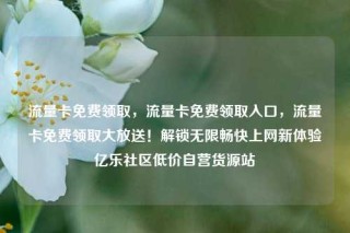流量卡免费领取，流量卡免费领取入口，流量卡免费领取大放送！解锁无限畅快上网新体验亿乐社区低价自营货源站