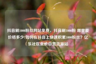 抖音刷1000粉丝网站免费，抖音刷1000粉 哪里能价格多少?如何在抖音上快速积累1000粉丝？亿乐社区低价自营货源站