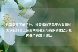抖音播放下单平台，抖音播放下单平台有哪些，如何在抖音上实现精准引流与高效转化亿乐社区低价自营货源站