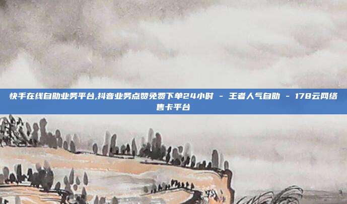 快手在线自助业务平台,抖音业务点赞免费下单24小时 - 王者人气自助 178云网络售卡平台  第1张