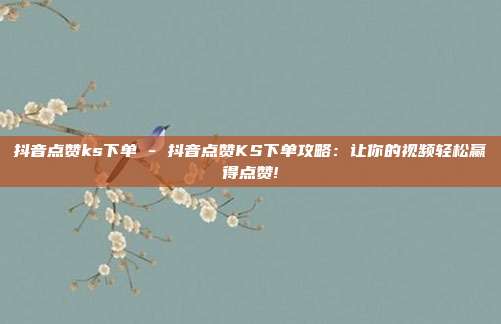 抖音点赞ks下单 - 抖音点赞KS下单攻略：让你的视频轻松赢得点赞!  第1张