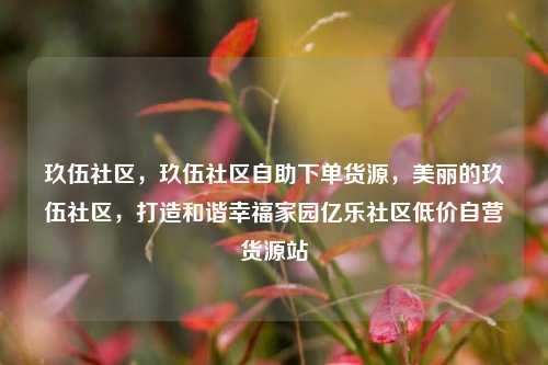 玖伍社区，玖伍社区自助下单货源，美丽的玖伍社区	，打造和谐幸福家园亿乐社区低价自营货源站  第1张