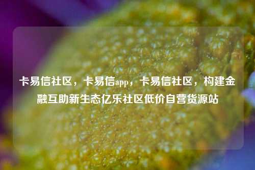 卡易信社区，卡易信app，卡易信社区，构建金融互助新生态亿乐社区低价自营货源站  第1张