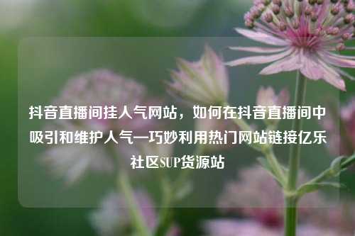 抖音直播间挂人气网站，如何在抖音直播间中吸引和维护人气—巧妙利用热门网站链接亿乐社区SUP货源站  第1张