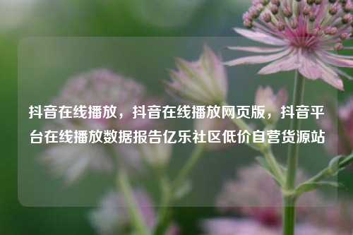 抖音在线播放，抖音在线播放网页版，抖音平台在线播放数据报告亿乐社区低价自营货源站  第1张