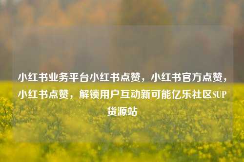 小红书业务平台小红书点赞，小红书官方点赞，小红书点赞	，解锁用户互动新可能亿乐社区SUP货源站  第1张